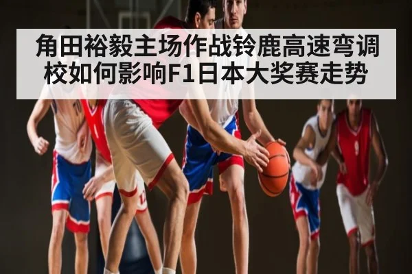 角田裕毅主场作战铃鹿高速弯调校如何影响F1日本大奖赛走势